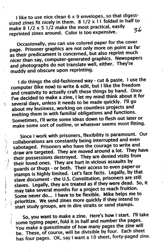 1 like to use nice clean 6 x 9 envelopes, so that digest- sized zines fit nicely in them. 8 1/2x 11 folded in half to make 8 1/2x 5 1/2 make the most practical, easily reprinted zines around. Color is too expensive. 26 Occasionally, you can use colored paper for the cover page. Prisoner graphics are not only more on point as far 2s their predicament is concerned, but also reprint much nicer than say, computer-generated graphics. Newspapers and photographs do not translate well, either. They’re muddy and obscure upon reprinting. | do things the old-fashioned way - cut & paste. | use the computer (like now) to write & edit, but | like the freedom and creativity to actually craft these things by hand. Once I’ve decided to make a zine, | let my mind think about it for several days, unless it needs to be made quickly. Il go about my business, working on countless projects and melting them in with familial obligations and functions. Sometimes, I’ll write some ideas down to flesh out later or ‘make some sort of outline, or whatever seems most fitting. since | work with prisoners, flexibility is paramount. Our collaborations are constantly being interrupted and even sabotaged. Prisoners who have the courage to write and draw are targeted. They are moved around a lot. They have their possessions destroyed. They are denied visits from their loved ones. They are hurt in vicious assaults by guards or thugs - o both. Thelr access to even paperor stamps is highly limited. Let’s face facts. Legally, by that slave document - the U.S. Constitution, prisoners are still Slaves. Legally, they are treated as if they were dead. So, it Tay take several months for a project to reach fruition. Some never do... | have to be flexible. Mike helps me to prioritize. We send zines more quickly if they intend to start study groups, are in dire straits or send stamps. So, you want to make a zine. Here’s how | start. Il take some typing paper, fold it in half and number the pages. You make a guesstimate of how many pages the zine will be. These, of course, will be divisible by four. Each sheet has four pages. OK, say | want a 10 sheet, forty-paged zine.